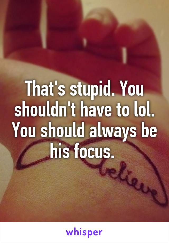 That's stupid. You shouldn't have to lol. You should always be his focus. 