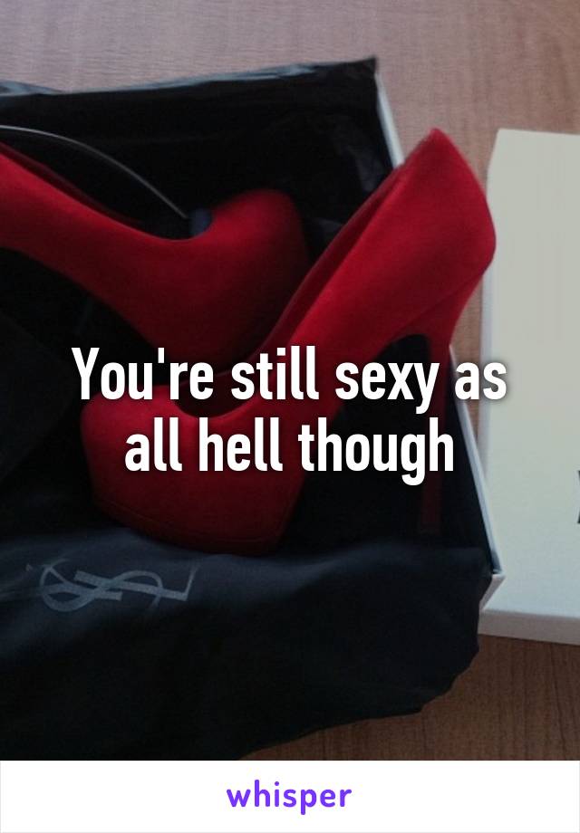 You're still sexy as all hell though