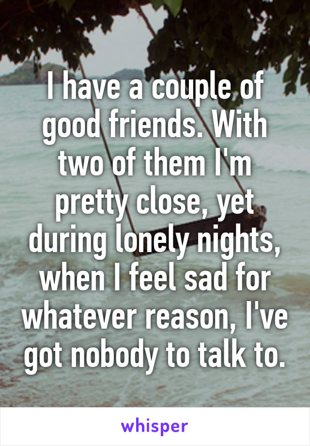 I have a couple of good friends. With two of them I'm pretty close, yet during lonely nights, when I feel sad for whatever reason, I've got nobody to talk to.