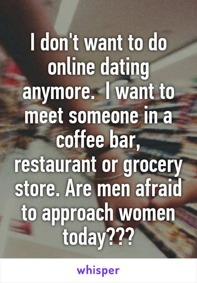 I don't want to do online dating anymore.  I want to meet someone in a coffee bar, restaurant or grocery store. Are men afraid to approach women today???