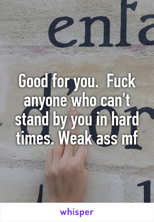 Good for you.  Fuck anyone who can't stand by you in hard times. Weak ass mf