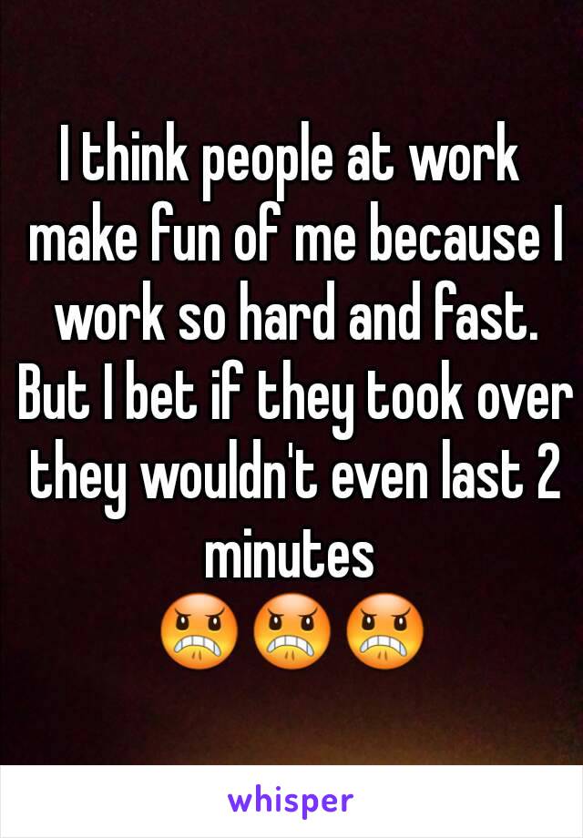 I think people at work make fun of me because I work so hard and fast. But I bet if they took over they wouldn't even last 2 minutes 
😠😠😠