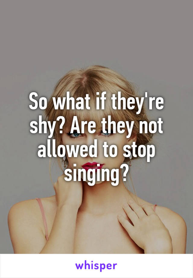 So what if they're shy? Are they not allowed to stop singing?