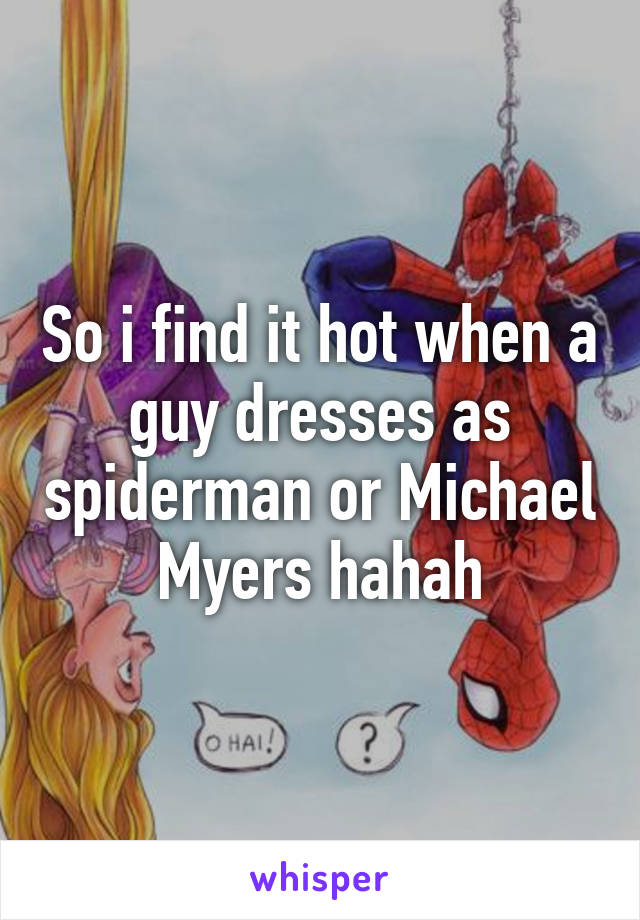 So i find it hot when a guy dresses as spiderman or Michael Myers hahah