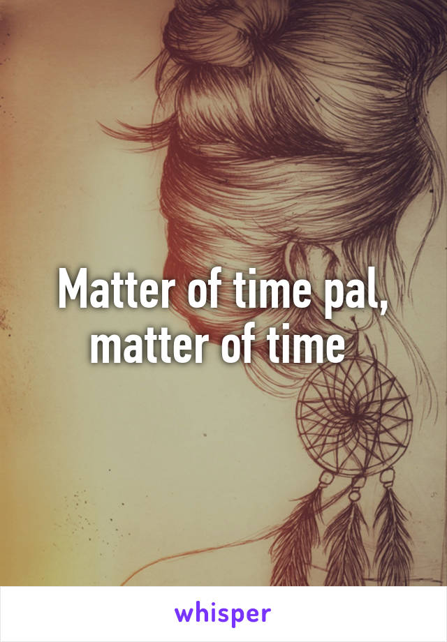 Matter of time pal, matter of time 