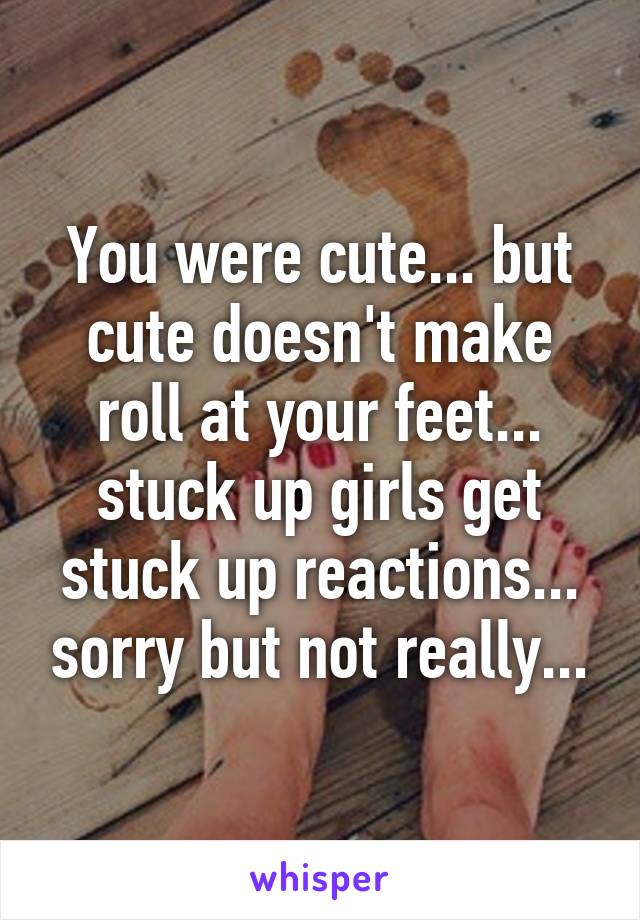 You were cute... but cute doesn't make roll at your feet... stuck up girls get stuck up reactions... sorry but not really...