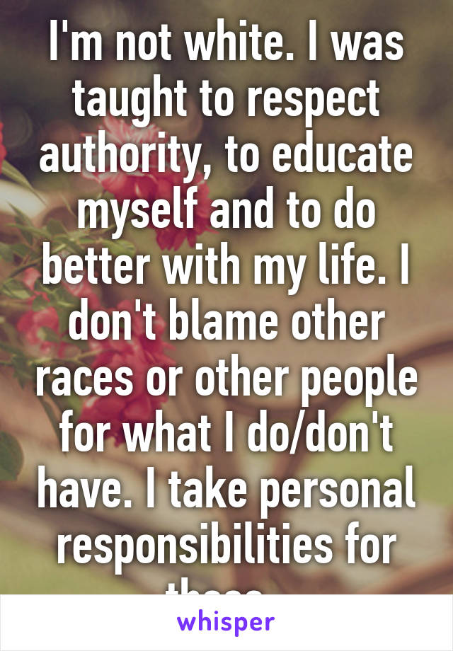 I'm not white. I was taught to respect authority, to educate myself and to do better with my life. I don't blame other races or other people for what I do/don't have. I take personal responsibilities for those. 