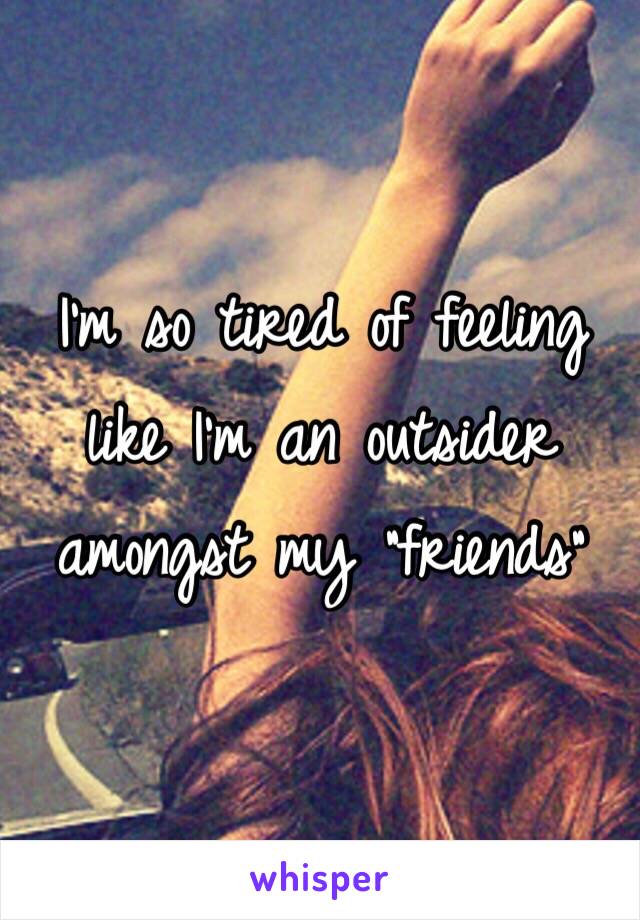 I'm so tired of feeling like I'm an outsider amongst my "friends"