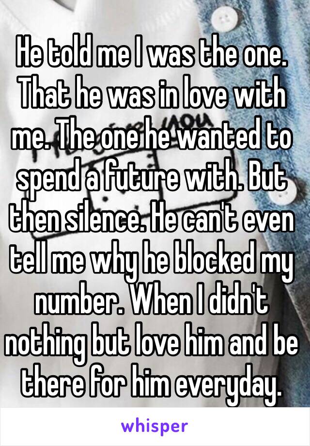 He told me I was the one. That he was in love with me. The one he wanted to spend a future with. But then silence. He can't even tell me why he blocked my number. When I didn't nothing but love him and be there for him everyday. 