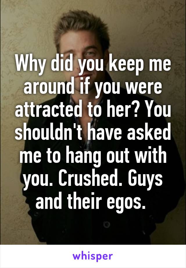 Why did you keep me around if you were attracted to her? You shouldn't have asked me to hang out with you. Crushed. Guys and their egos. 