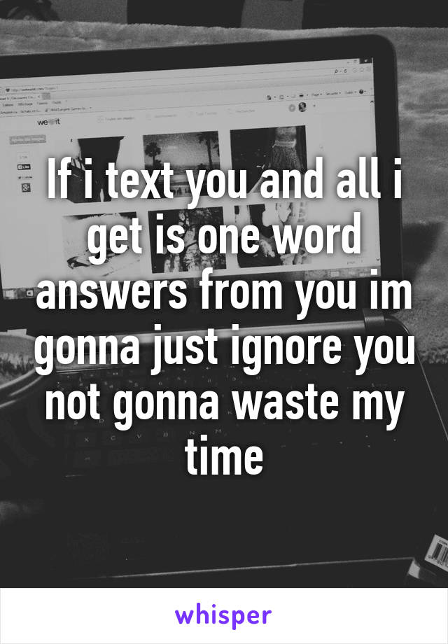 If i text you and all i get is one word answers from you im gonna just ignore you not gonna waste my time