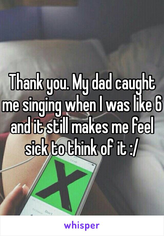 Thank you. My dad caught me singing when I was like 6 and it still makes me feel sick to think of it :/