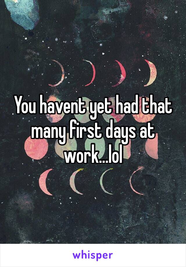 You havent yet had that many first days at work...lol