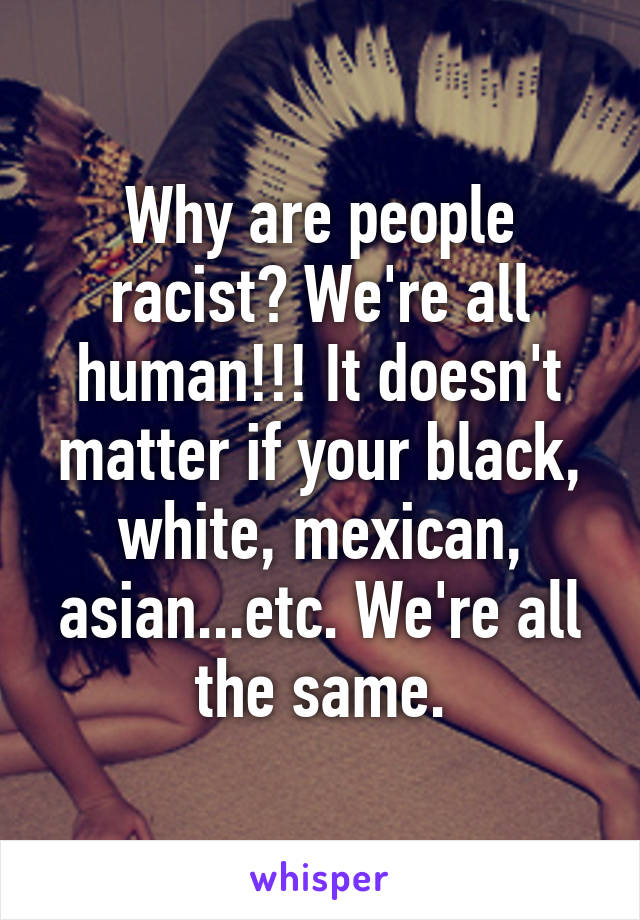 Why are people racist? We're all human!!! It doesn't matter if your black, white, mexican, asian...etc. We're all the same.