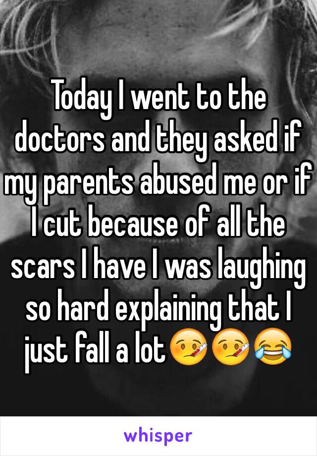 Today I went to the doctors and they asked if my parents abused me or if I cut because of all the scars I have I was laughing so hard explaining that I just fall a lot🤒🤒😂