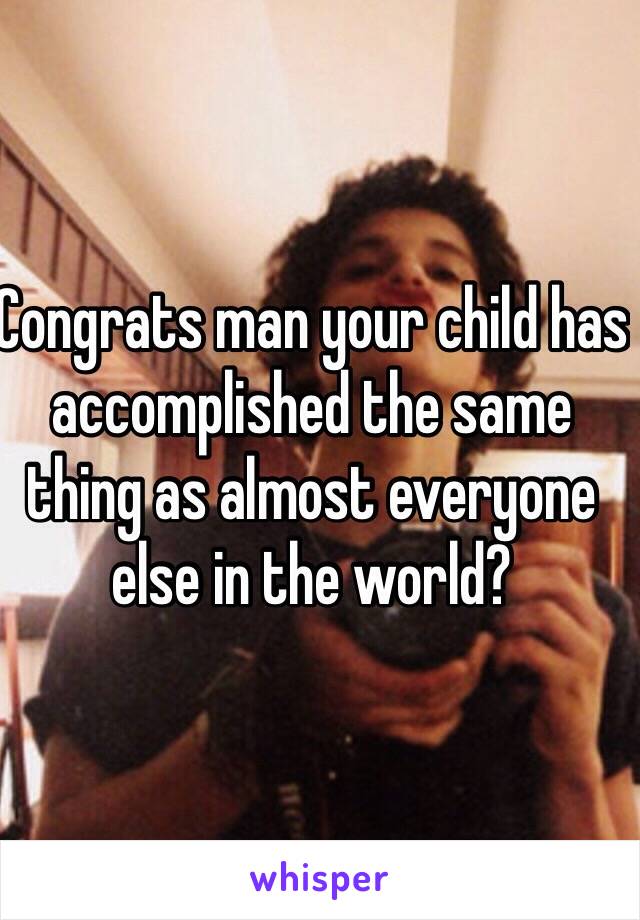 Congrats man your child has accomplished the same thing as almost everyone else in the world?