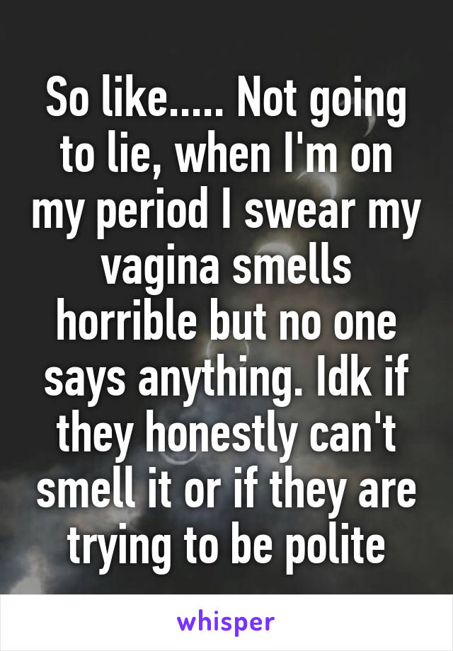 So like..... Not going to lie, when I'm on my period I swear my vagina smells horrible but no one says anything. Idk if they honestly can't smell it or if they are trying to be polite