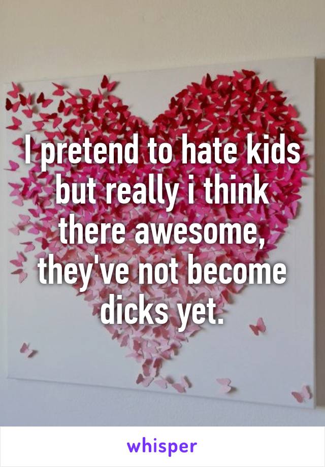 I pretend to hate kids but really i think there awesome, they've not become dicks yet.