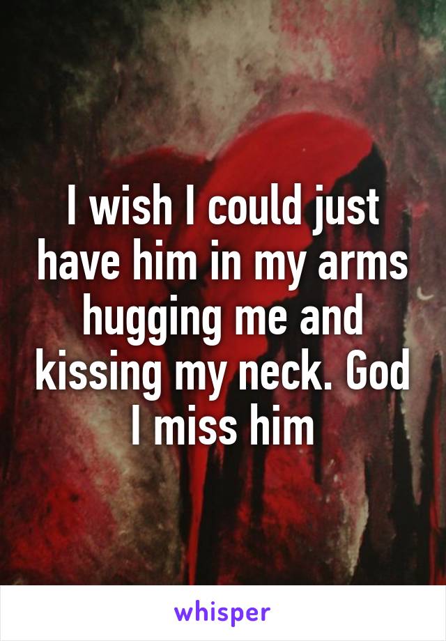 I wish I could just have him in my arms hugging me and kissing my neck. God I miss him