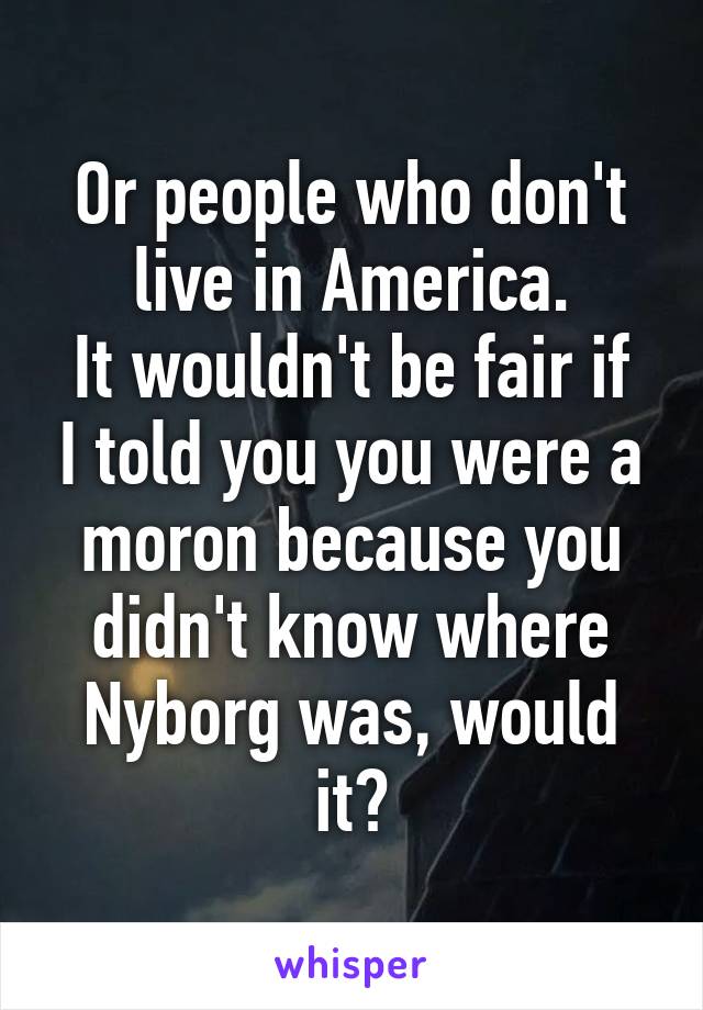 Or people who don't live in America.
It wouldn't be fair if I told you you were a moron because you didn't know where Nyborg was, would it?