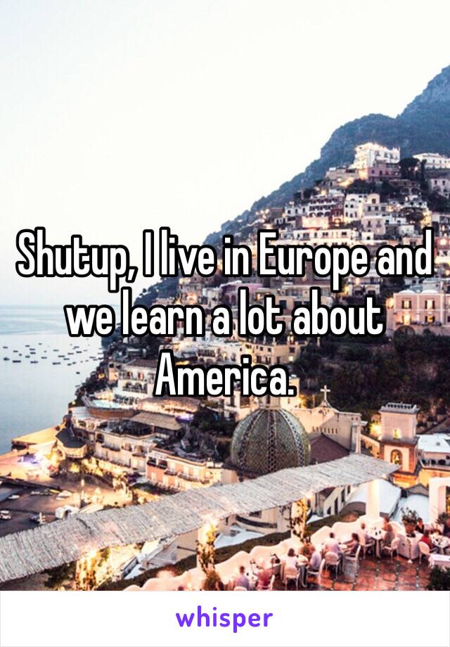 Shutup, I live in Europe and we learn a lot about America.