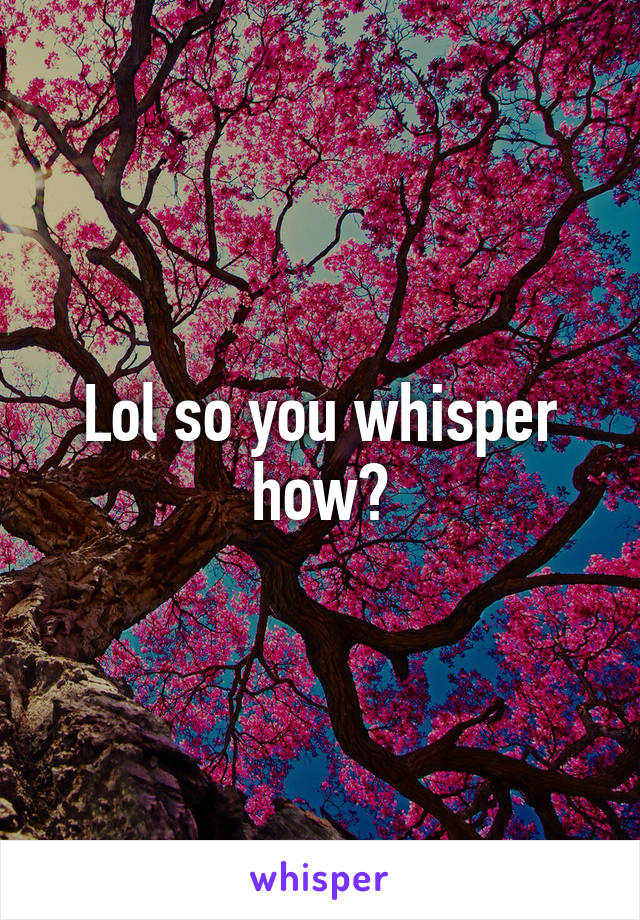 Lol so you whisper how?