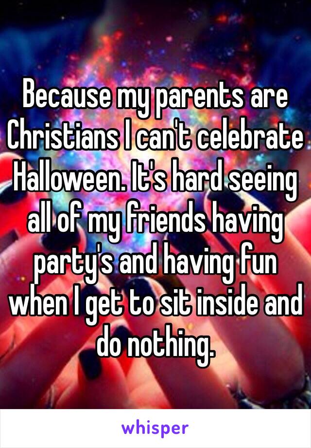 Because my parents are Christians I can't celebrate Halloween. It's hard seeing all of my friends having party's and having fun when I get to sit inside and do nothing.