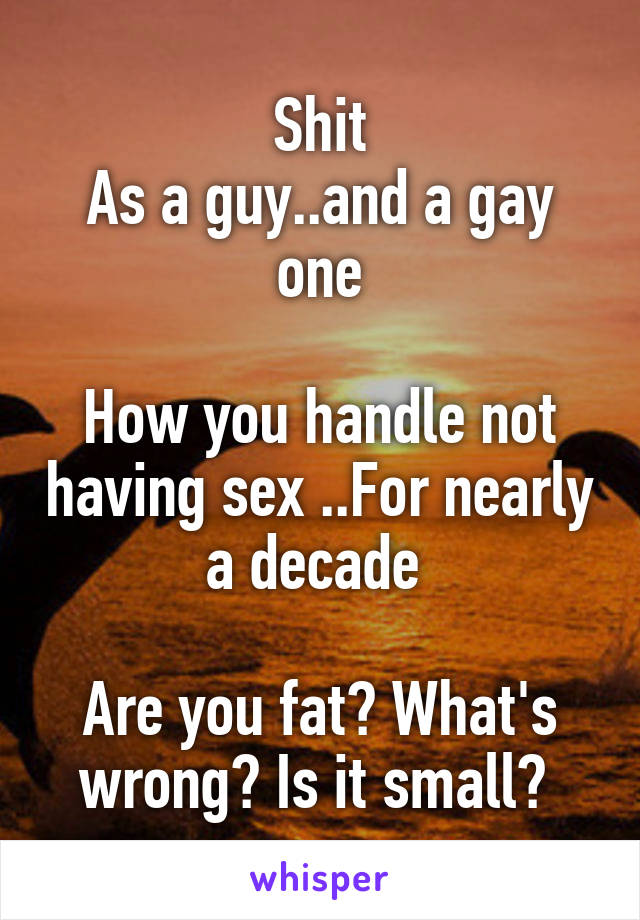 Shit
As a guy..and a gay one

How you handle not having sex ..For nearly a decade 

Are you fat? What's wrong? Is it small? 