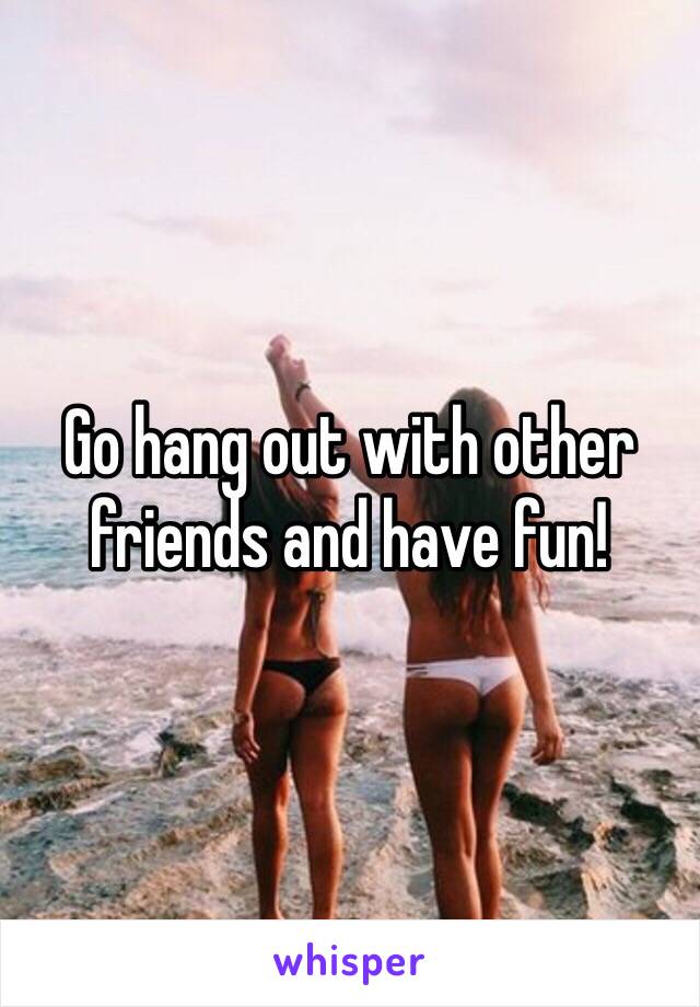 Go hang out with other friends and have fun!
