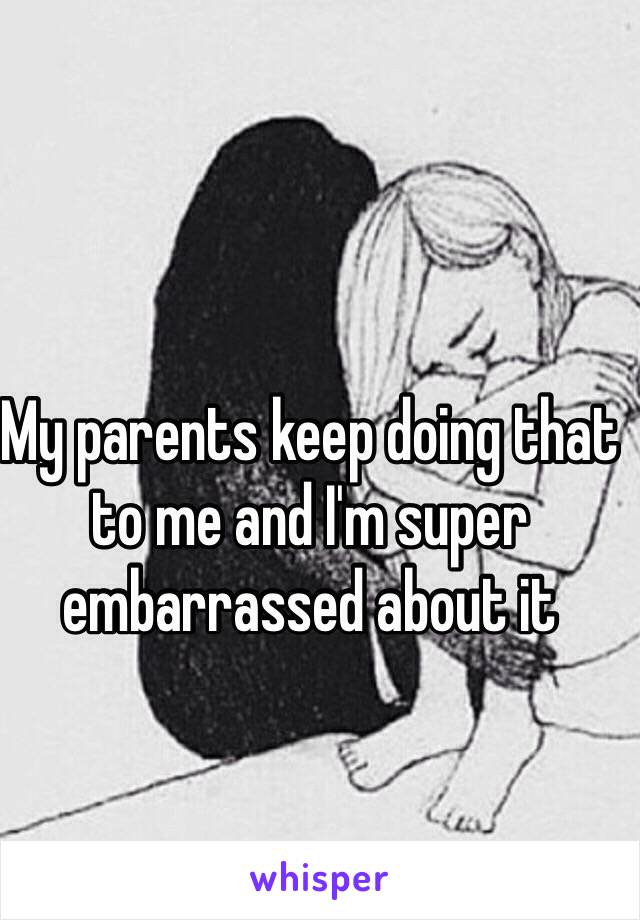 My parents keep doing that to me and I'm super embarrassed about it 