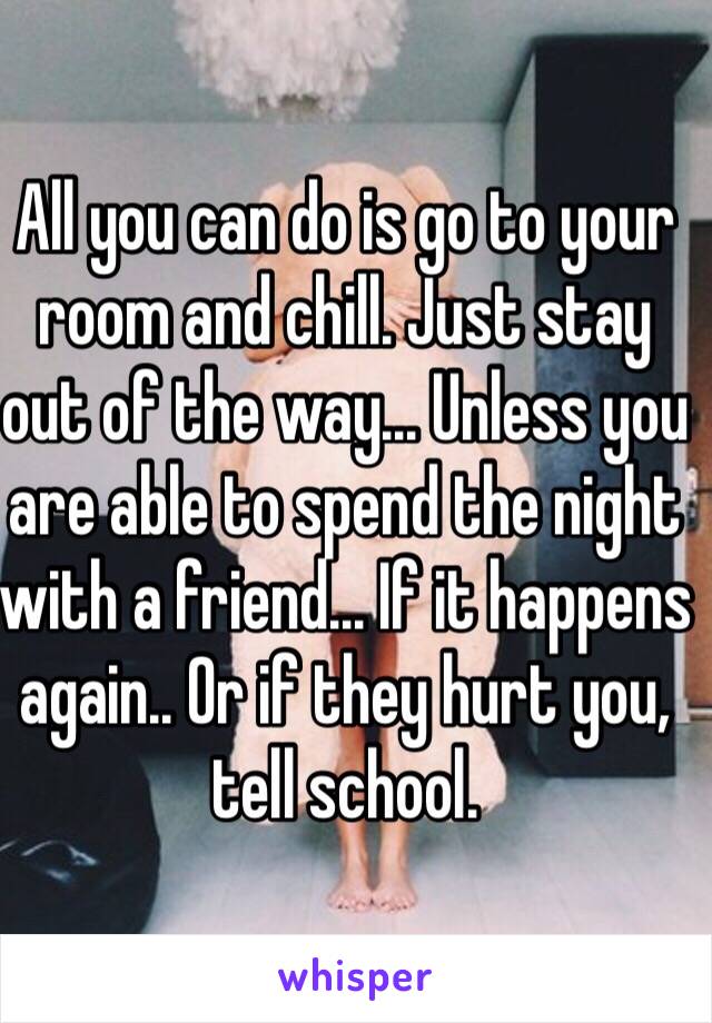 All you can do is go to your room and chill. Just stay out of the way... Unless you are able to spend the night with a friend... If it happens again.. Or if they hurt you, tell school.