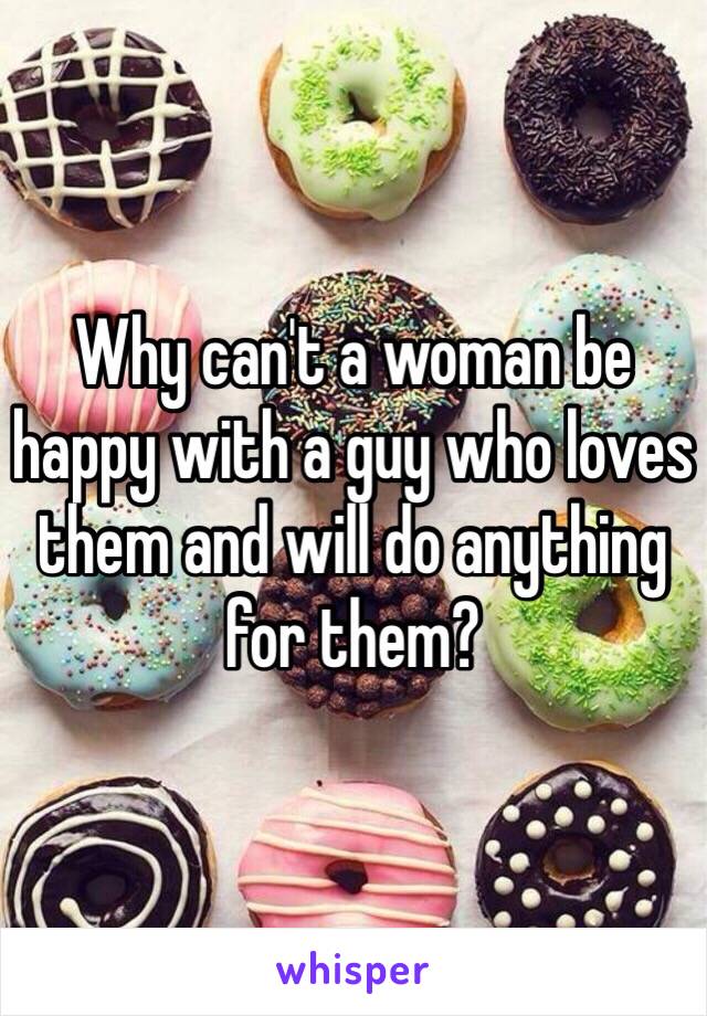 Why can't a woman be happy with a guy who loves them and will do anything for them?