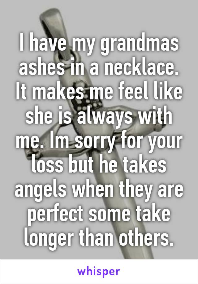 I have my grandmas ashes in a necklace. It makes me feel like she is always with me. Im sorry for your loss but he takes angels when they are perfect some take longer than others.