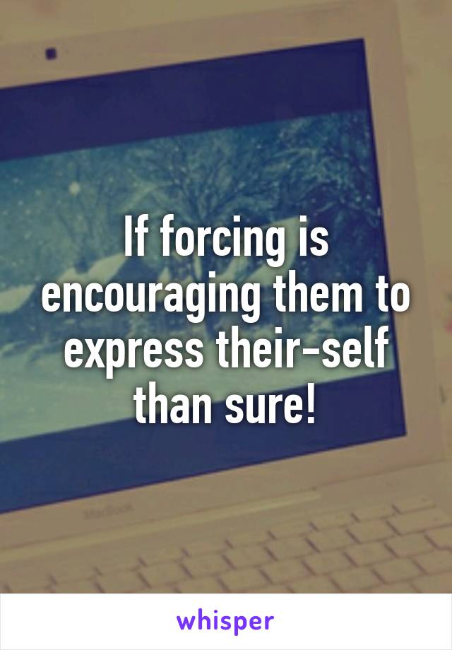 If forcing is encouraging them to express their-self than sure!