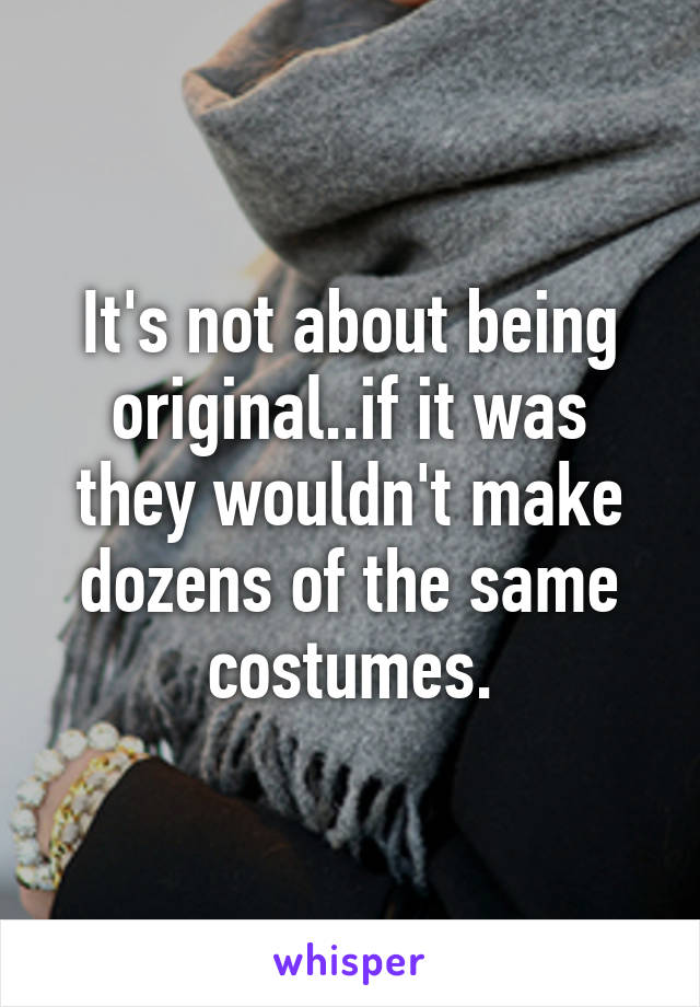 It's not about being original..if it was they wouldn't make dozens of the same costumes.