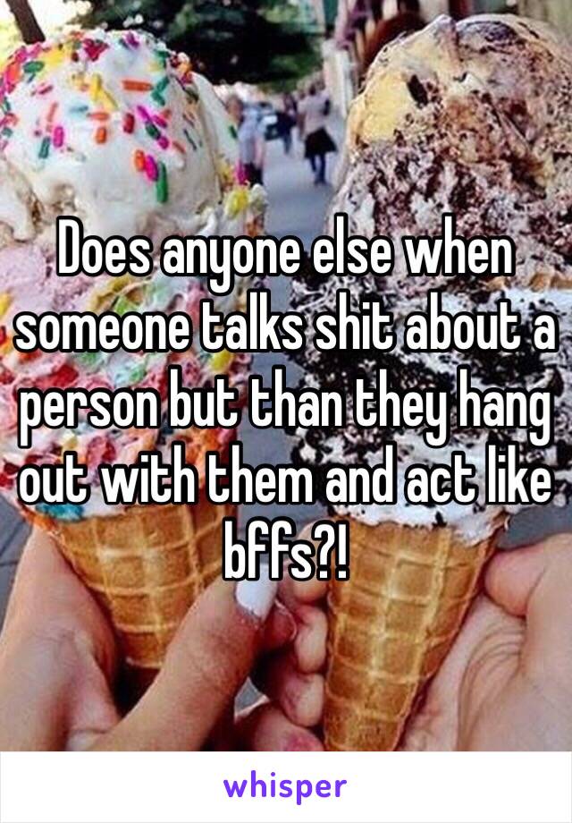 Does anyone else when someone talks shit about a person but than they hang out with them and act like bffs?!