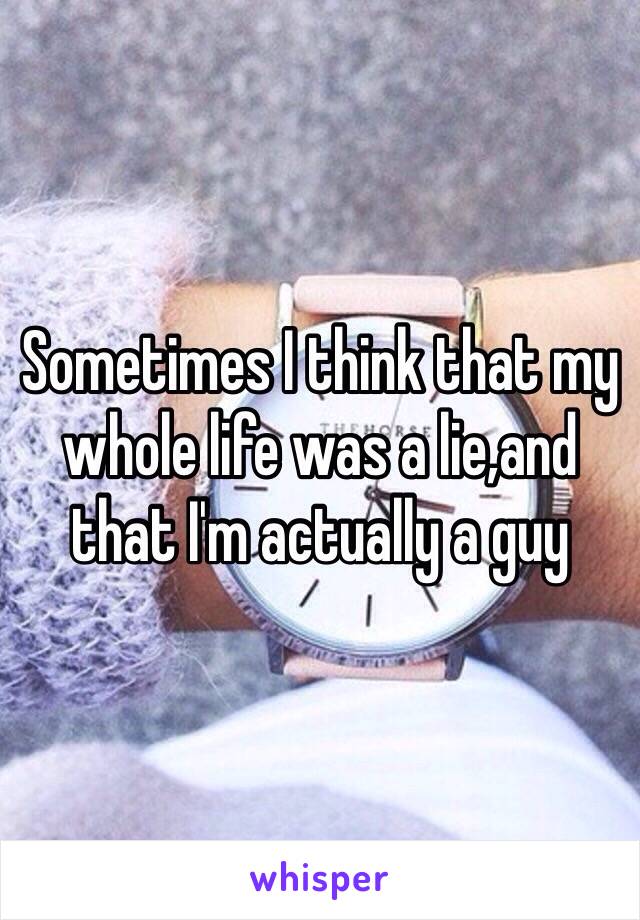 Sometimes I think that my whole life was a lie,and that I'm actually a guy