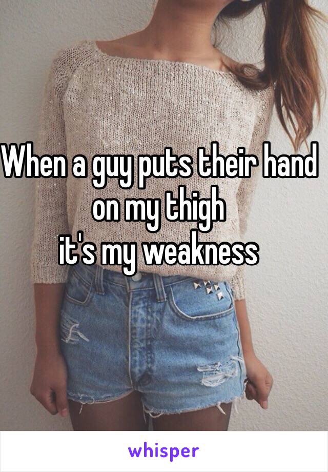 When a guy puts their hand on my thigh 
it's my weakness