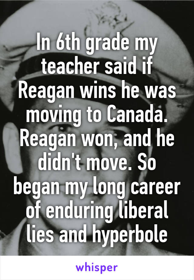 In 6th grade my teacher said if Reagan wins he was moving to Canada. Reagan won, and he didn't move. So began my long career of enduring liberal lies and hyperbole