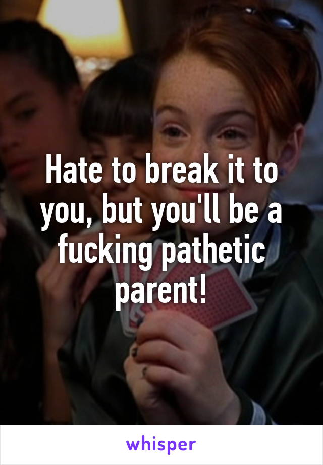 Hate to break it to you, but you'll be a fucking pathetic parent!