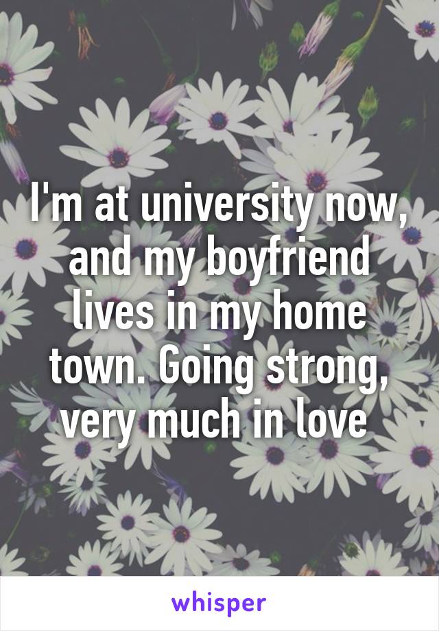 I'm at university now, and my boyfriend lives in my home town. Going strong, very much in love 