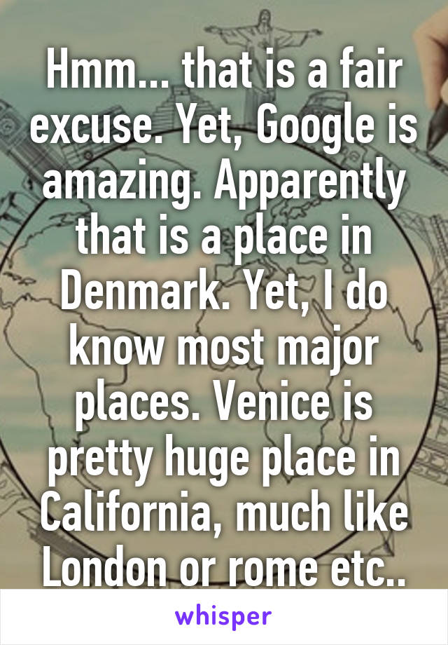 Hmm... that is a fair excuse. Yet, Google is amazing. Apparently that is a place in Denmark. Yet, I do know most major places. Venice is pretty huge place in California, much like London or rome etc..