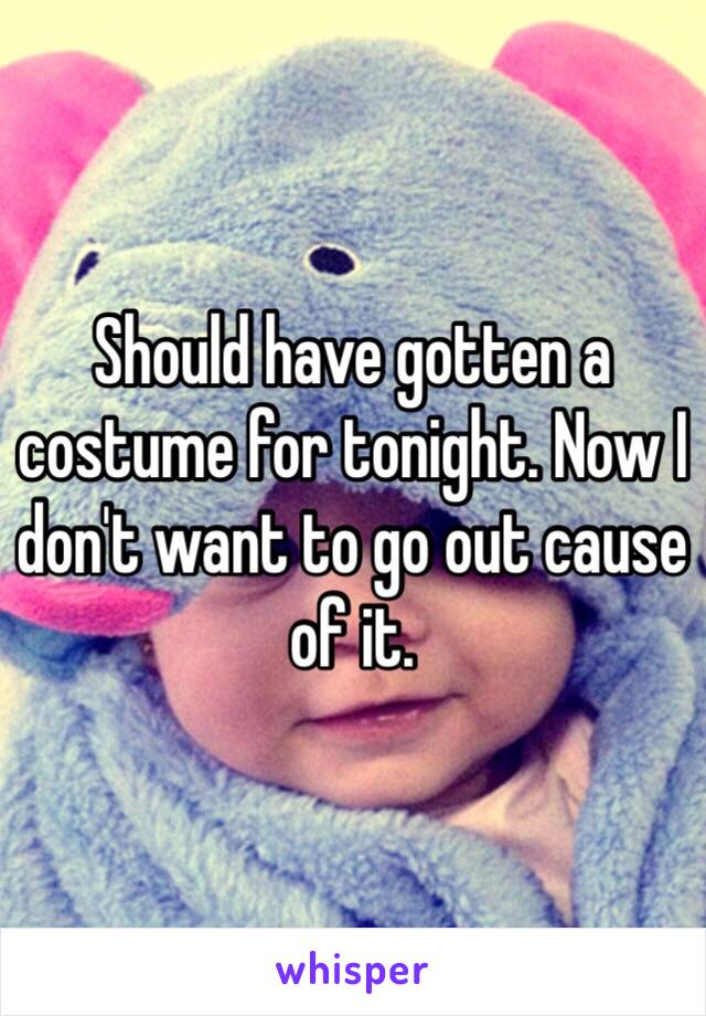 Should have gotten a costume for tonight. Now I don't want to go out cause of it.
