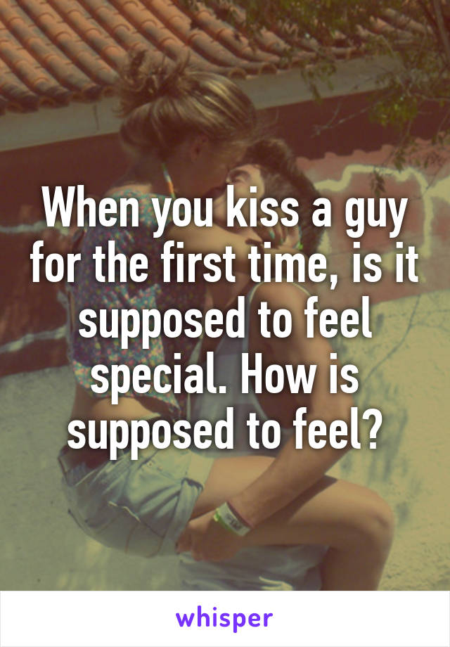 When you kiss a guy for the first time, is it supposed to feel special. How is supposed to feel?