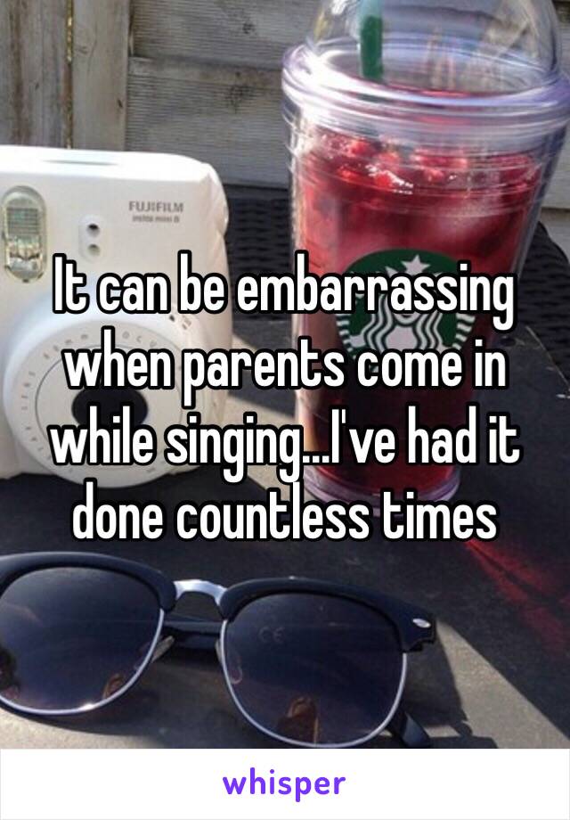 It can be embarrassing when parents come in while singing...I've had it done countless times 