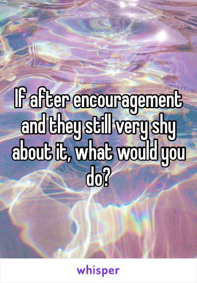 If after encouragement and they still very shy about it, what would you do? 