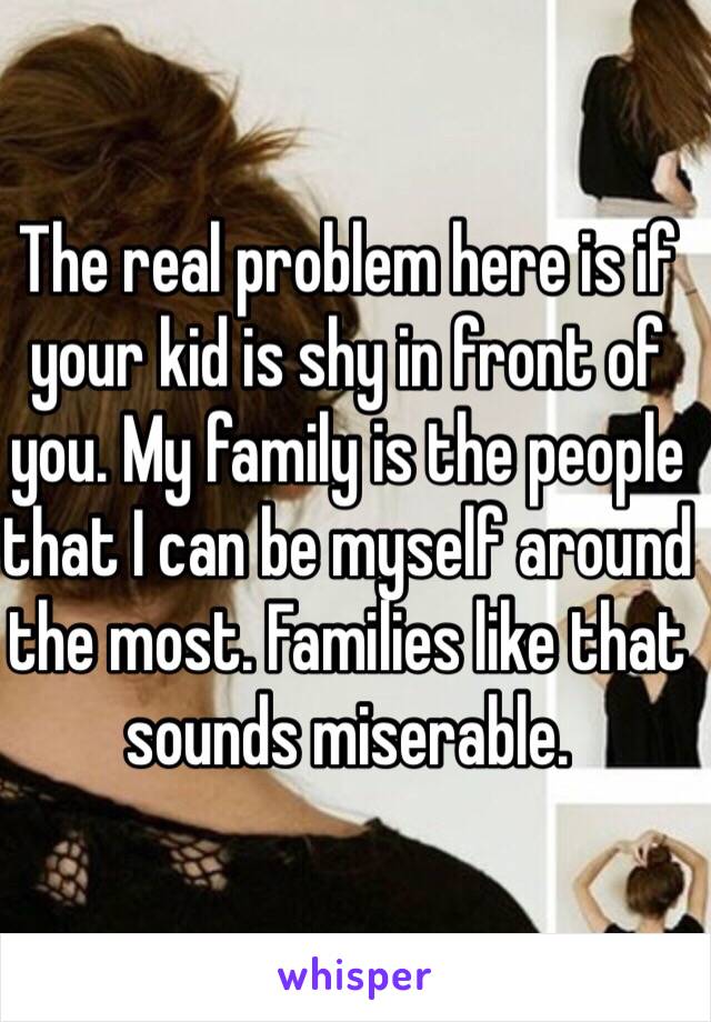 The real problem here is if your kid is shy in front of you. My family is the people that I can be myself around the most. Families like that sounds miserable.