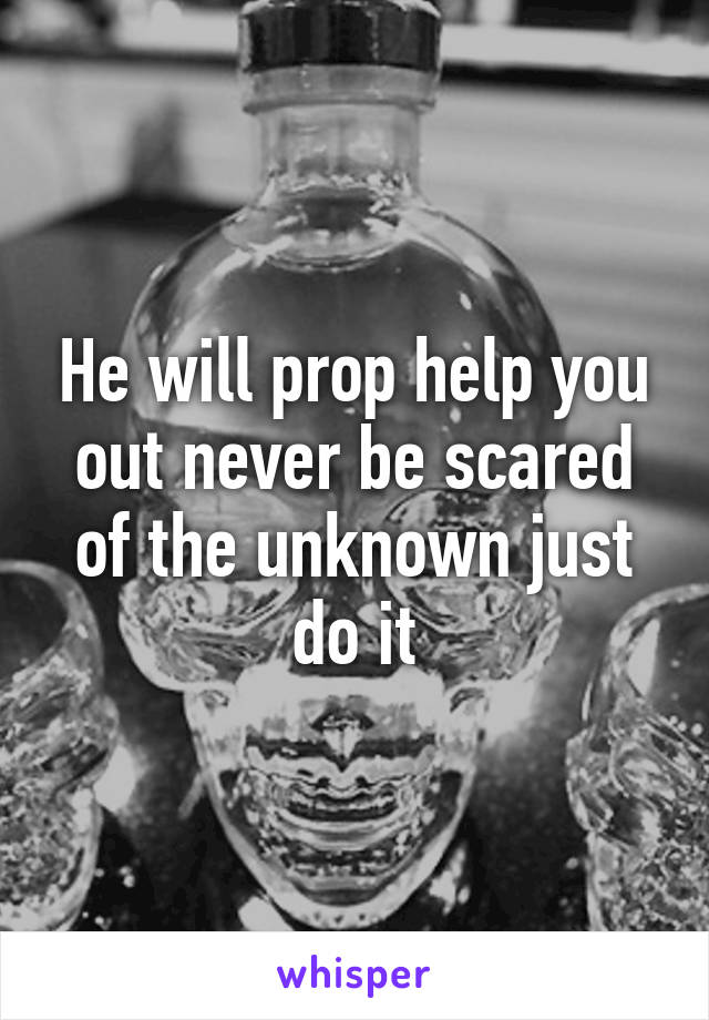 He will prop help you out never be scared of the unknown just do it
