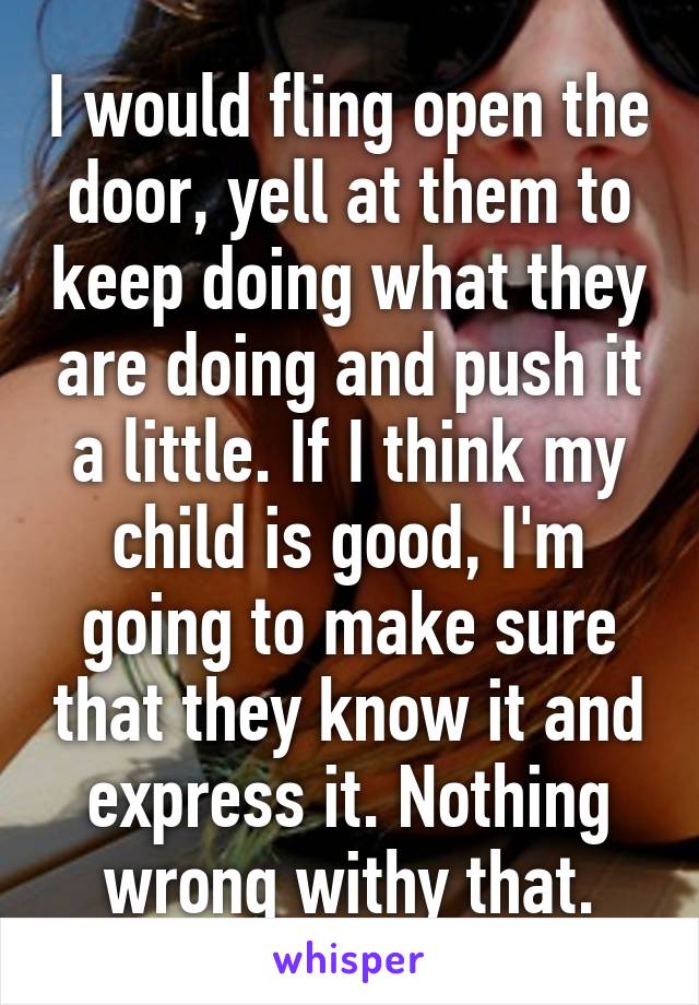 I would fling open the door, yell at them to keep doing what they are doing and push it a little. If I think my child is good, I'm going to make sure that they know it and express it. Nothing wrong withy that.