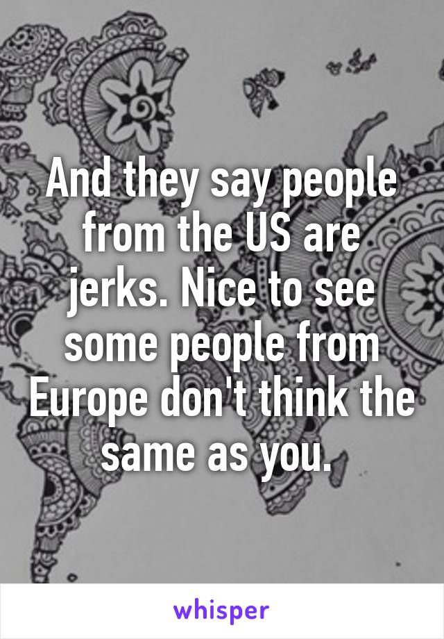 And they say people from the US are jerks. Nice to see some people from Europe don't think the same as you. 